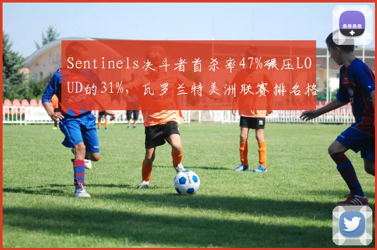 Sentinels决斗者首杀率47%碾压LOUD的31%，瓦罗兰特美洲联赛排名格局生变
