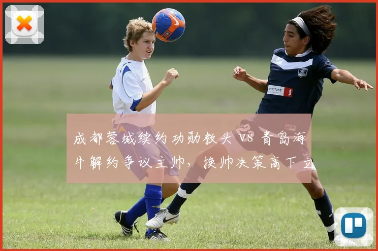成都蓉城续约功勋教头 vs 青岛海牛解约争议主帅，换帅决策高下立判